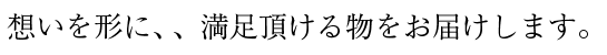 想いを形に、、満足頂ける物をお届けします。